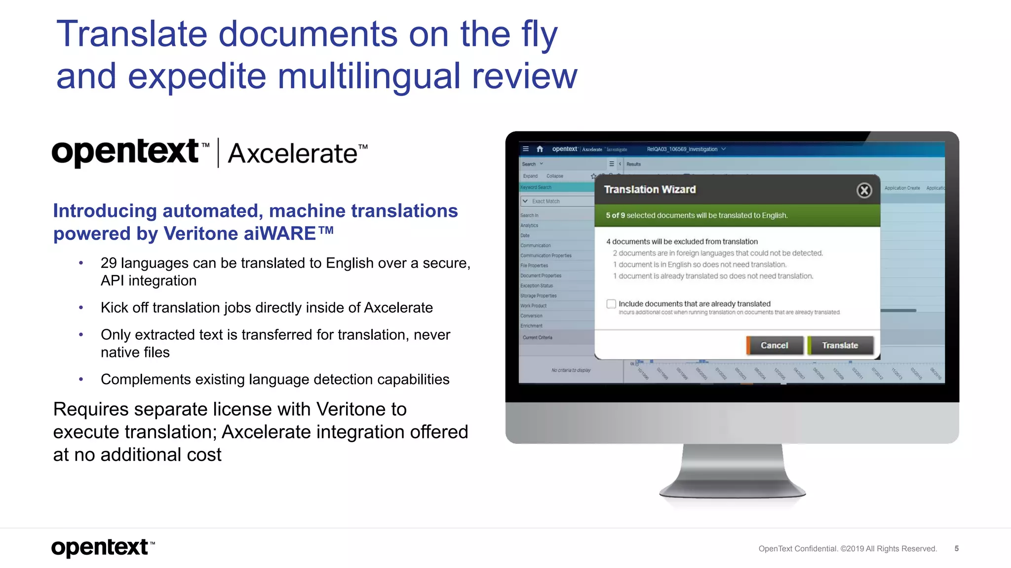 OpenText Confidential. ©2019 All Rights Reserved. 5
Introducing automated, machine translations
powered by Veritone aiWARE™
• 29 languages can be translated to English over a secure,
API integration
• Kick off translation jobs directly inside of Axcelerate
• Only extracted text is transferred for translation, never
native files
• Complements existing language detection capabilities
Requires separate license with Veritone to
execute translation; Axcelerate integration offered
at no additional cost
Translate documents on the fly
and expedite multilingual review
 