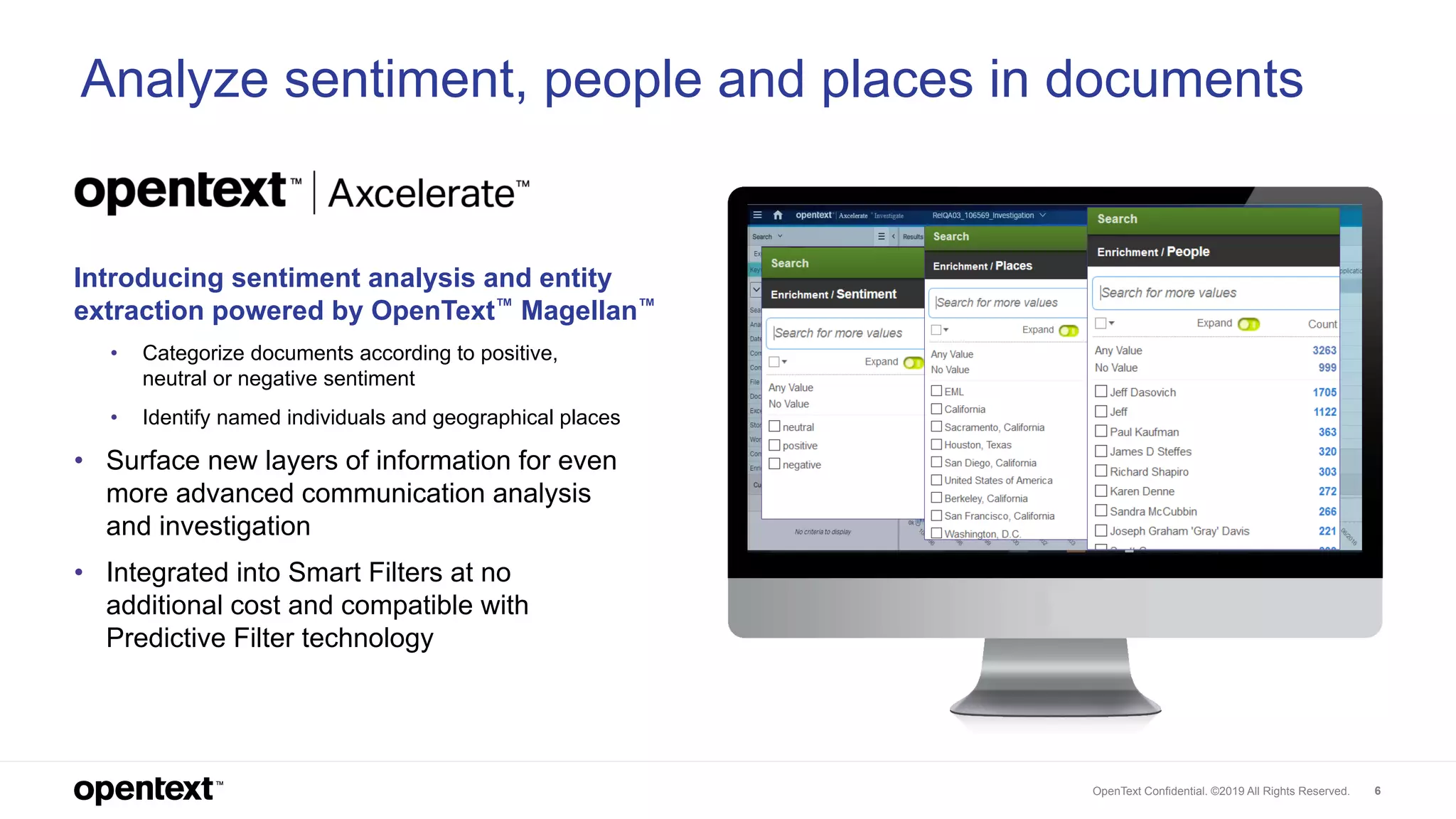 OpenText Confidential. ©2019 All Rights Reserved. 6
Introducing sentiment analysis and entity
extraction powered by OpenText™ Magellan™
• Categorize documents according to positive,
neutral or negative sentiment
• Identify named individuals and geographical places
• Surface new layers of information for even
more advanced communication analysis
and investigation
• Integrated into Smart Filters at no
additional cost and compatible with
Predictive Filter technology
Analyze sentiment, people and places in documents
 