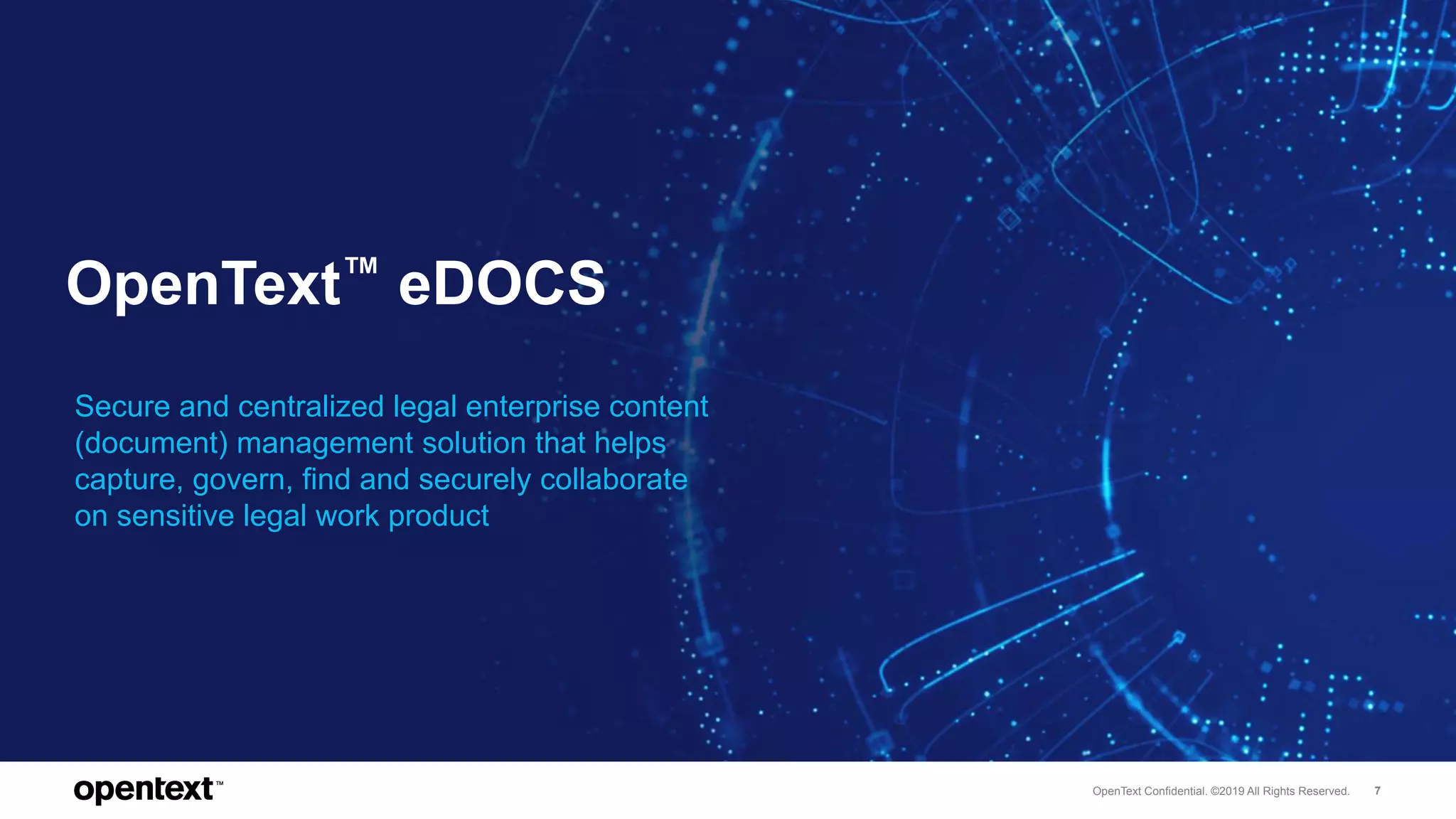OpenText Confidential. ©2019 All Rights Reserved. 7
OpenText™ eDOCS
Secure and centralized legal enterprise content
(document) management solution that helps
capture, govern, find and securely collaborate
on sensitive legal work product
 