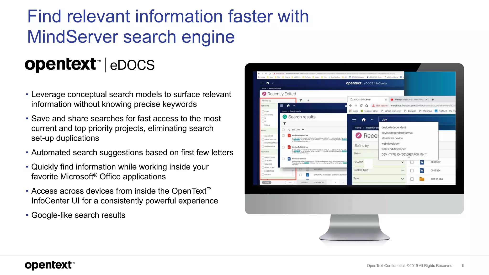 OpenText Confidential. ©2019 All Rights Reserved. 8
Find relevant information faster with
MindServer search engine
• Leverage conceptual search models to surface relevant
information without knowing precise keywords
• Save and share searches for fast access to the most
current and top priority projects, eliminating search
set-up duplications
• Automated search suggestions based on first few letters
• Quickly find information while working inside your
favorite Microsoft® Office applications
• Access across devices from inside the OpenText™
InfoCenter UI for a consistently powerful experience
• Google-like search results
 