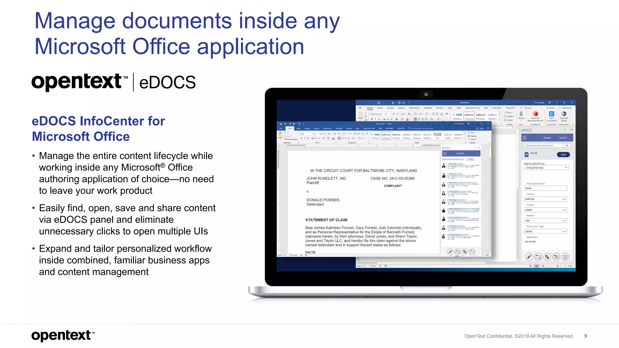 OpenText Confidential. ©2019 All Rights Reserved. 9
Manage documents inside any
Microsoft Office application
eDOCS InfoCenter for
Microsoft Office
• Manage the entire content lifecycle while
working inside any Microsoft® Office
authoring application of choice—no need
to leave your work product
• Easily find, open, save and share content
via eDOCS panel and eliminate
unnecessary clicks to open multiple UIs
• Expand and tailor personalized workflow
inside combined, familiar business apps
and content management
 