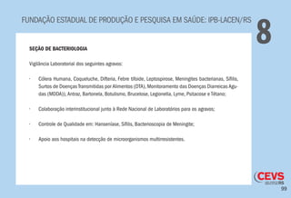99
FUNDAÇÃO ESTADUAL DE PRODUÇÃO E PESQUISA EM SAÚDE: IPB-LACEN/RS
8SEÇÃO DE BACTERIOLOGIA
Vigilância Laboratorial dos seguintes agravos:
•	 Cólera Humana, Coqueluche, Difteria, Febre tifoide, Leptospirose, Meningites bacterianas, Sífilis,
Surtos de Doenças Transmitidas por Alimentos (DTA), Monitoramento das Doenças Diarreicas Agu-
das (MDDA)),Antraz, Bartonela, Botulismo, Brucelose, Legionella, Lyme, Psitacose e Tétano;
•	 Colaboração interinstitucional junto à Rede Nacional de Laboratórios para os agravos;
•	 Controle de Qualidade em: Hanseníase, Sífilis, Bacterioscopia de Meningite;
•	 Apoio aos hospitais na detecção de microorganismos multirresistentes.
 