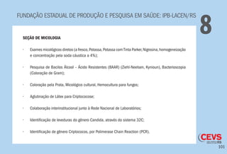 101
FUNDAÇÃO ESTADUAL DE PRODUÇÃO E PESQUISA EM SAÚDE: IPB-LACEN/RS
8SEÇÃO DE MICOLOGIA
•	 Exames micológicos diretos (a fresco,Potassa,Potassa comTinta Parker,Nigrosina,homogeneização
e concentração pela soda cáustica a 4%);
•	 Pesquisa de Bacilos Álcool – Ácido Resistentes (BAAR) (Ziehl-Neelsen, Kynioun), Bacterioscopia
(Coloração de Gram);
•	 Coloração pela Prata, Micológico cultural, Hemocultura para fungos;
•	 Aglutinação de Látex para Criptococose;
•	 Colaboração interinstitucional junto à Rede Nacional de Laboratórios;
•	 Identificação de leveduras do gênero Candida, através do sistema 32C;
•	 Identificação de gênero Criptococos, por Polimerase Chain Reaction (PCR).
 