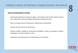 103
FUNDAÇÃO ESTADUAL DE PRODUÇÃO E PESQUISA EM SAÚDE: IPB-LACEN/RS
8SEÇÃO DE RESERVATÓRIOS E VETORES
•	 Identificação taxônomica de vetores de agravos, como Dengue, Febre Amarela, Malária, Oncocer-
cose, Leishmaniose, Doença de Chagas, Riquetsioses e Esquistossomosse;
•	 Exame de infecção natural de Triatomíneos, Flebotomíneos e Planorbídeos;
•	 Pesquisa da fonte alimentar de Triatomíneos;
•	 Pesquisa científica e geração de conhecimento bibliográfico, através da publicação de artigos e
participação em eventos científicos na área;
•	 Colaboração interinstitucional junto à Rede Nacional de Laboratórios.
 