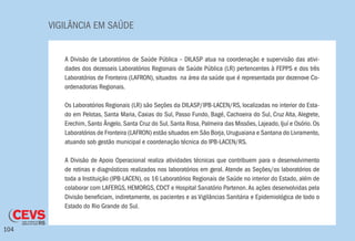 VIGILÂNCIA EM SAÚDE
104
A Divisão de Laboratórios de Saúde Pública – DILASP atua na coordenação e supervisão das ativi-
dades dos dezesseis Laboratórios Regionais de Saúde Pública (LR) pertencentes à FEPPS e dos três
Laboratórios de Fronteira (LAFRON), situados na área da saúde que é representada por dezenove Co-
ordenadorias Regionais.
Os Laboratórios Regionais (LR) são Seções da DILASP/IPB-LACEN/RS, localizadas no interior do Esta-
do em Pelotas, Santa Maria, Caxias do Sul, Passo Fundo, Bagé, Cachoeira do Sul, Cruz Alta, Alegrete,
Erechim, Santo Ângelo, Santa Cruz do Sul, Santa Rosa, Palmeira das Missões, Lajeado, Ijuí e Osório. Os
Laboratórios de Fronteira (LAFRON) estão situados em São Borja,Uruguaiana e Santana do Livramento,
atuando sob gestão municipal e coordenação técnica do IPB-LACEN/RS.
A Divisão de Apoio Operacional realiza atividades técnicas que contribuem para o desenvolvimento
de rotinas e diagnósticos realizados nos laboratórios em geral. Atende as Seções/os laboratórios de
toda a Instituição (IPB-LACEN), os 16 Laboratórios Regionais de Saúde no interior do Estado, além de
colaborar com LAFERGS, HEMORGS, CDCT e Hospital Sanatório Partenon.As ações desenvolvidas pela
Divisão beneficiam, indiretamente, os pacientes e as Vigilâncias Sanitária e Epidemiológica de todo o
Estado do Rio Grande do Sul.
 