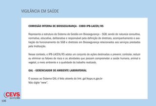 VIGILÂNCIA EM SAÚDE
106
COMISSÃO INTERNA DE BIOSSEGURANÇA - CIBIO IPB-LACEN/RS
Representa a estrutura do Sistema de Gestão em Biossegurança – SGB, sendo de natureza consultiva,
normativa, educativa, deliberativa e responsável pela definição de diretrizes, acompanhamento e ava-
liação do funcionamento do SGB e diretrizes em Biossegurança relacionados aos serviços prestados
pela Instituição.
Nesse contexto, o IPB-LACEN/RS adota um conjunto de ações destinadas a prevenir, controlar, reduzir
ou eliminar os fatores de risco e as atividades que possam comprometer a saúde humana, animal e
vegetal, o meio ambiente e a qualidade do trabalho realizado.
GAL - GERENCIADOR DE AMBIENTE LABORATORIAL
O acesso ao Sistema GAL é feito através do link: gal.fepps.rs.gov.br
Não digite “www”.
 