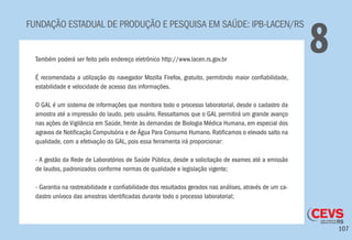 107
FUNDAÇÃO ESTADUAL DE PRODUÇÃO E PESQUISA EM SAÚDE: IPB-LACEN/RS
8Também poderá ser feito pelo endereço eletrônico http://www.lacen.rs.gov.br
É recomendada a utilização do navegador Mozilla Firefox, gratuito, permitindo maior confiabilidade,
estabilidade e velocidade de acesso das informações.
O GAL é um sistema de informações que monitora todo o processo laboratorial, desde o cadastro da
amostra até a impressão do laudo, pelo usuário. Ressaltamos que o GAL permitirá um grande avanço
nas ações de Vigilância em Saúde, frente às demandas de Biologia Médica Humana, em especial dos
agravos de Notificação Compulsória e de Água Para Consumo Humano. Ratificamos o elevado salto na
qualidade, com a efetivação do GAL, pois essa ferramenta irá proporcionar:
- A gestão da Rede de Laboratórios de Saúde Pública, desde a solicitação de exames até a emissão
de laudos, padronizados conforme normas de qualidade e legislação vigente;
- Garantia na rastreabilidade e confiabilidade dos resultados gerados nas análises, através de um ca-
dastro unívoco das amostras identificadas durante todo o processo laboratorial;
 