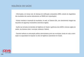 VIGILÂNCIA EM SAÚDE
108
- Informações, em tempo real, de doenças de notificação compulsória (DNC), através do diagnóstico
dos resultados dos exames laboratoriais ao SINAN (em implantação);
- Acesso imediato e impressão de resultados, via web, no Sistema GAL, com atendimento integral dos
requisitos de segurança necessários (assinatura digital);
- Auxílio nas tomadas de decisões de Vigilância em Saúde e gerências dos LACEN e demais orgãos de
saúde, nos diversos níveis: municipal, estadual e federal;
- Sensível melhoria na articulação político-administrativa junto aos municípios, tendo em vista a otimi-
zação na capacidade de resposta na área de Vigilância Laboratorial em Saúde.
 
