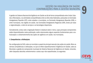 111
GESTÃO DA VIGILÂNCIA EM SAÚDE:
CONTRIBUIÇÕES PARA A GESTÃO MUNICIPAL
9A gestão do Sistema Nacional de Vigilância em Saúde se dá de forma compartilhada entre União, Esta-
dos e Municípios,e as atividades compartilhadas entre os três entes federados,pactuadas na Comissão
Intergestores Tripartite (CIT); entre estados e municípios, na Comissão Intergestores Bipartite (CIB); e
entre municípios, nas regiões de saúde, nas Comissões Intergestores Regionais (CIR), tendo por base
a regionalização, a rede de serviços e as tecnologias disponíveis.
Considerando, ainda, toda a legislação federal e estadual sobre o tema, cujos principais componentes
estão disponibilizados nesta publicação, serão relacionados alguns aspectos fundamentais para a es-
truturação e o desenvolvimento das ações de vigilância em saúde, nos municípios.
I. Competências e Atribuições
Na configuração do SUS, cabe ao município o papel de principal executor das ações de saúde.Afora as
demais competências e atribuições, no que se refere especificamente à Vigilância em Saúde, cabe ao
Município a gestão do componente municipal do Sistema Nacional de Vigilância em Saúde, incluindo,
além daquelas descritas anteriormente e outras aqui não especificadas, as seguintes:
 