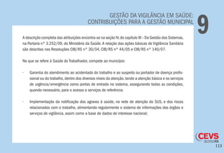 113
GESTÃO DA VIGILÂNCIA EM SAÚDE:
CONTRIBUIÇÕES PARA A GESTÃO MUNICIPAL
9A descrição completa das atribuições encontra-se na seção IV,do capítulo III – Da Gestão dos Sistemas,
na Portaria nº 3.252/09, do Ministério da Saúde.A relação das ações básicas de Vigilância Sanitária
são descritas nas Resoluções CIB/RS nº 30/04, CIB/RS nº 44/05 e CIB/RS nº 140/07.
No que se refere à Saúde do Trabalhador, compete ao município:
•	 Garantia do atendimento ao acidentado do trabalho e ao suspeito ou portador de doença profis-
sional ou do trabalho, dentro dos diversos níveis da atenção, tendo a atenção básica e os serviços
de urgência/emergência como portas de entrada no sistema, assegurando todas as condições,
quando necessário, para o acesso a serviços de referência;
•	 Implementação da notificação dos agravos à saúde, na rede de atenção do SUS, e dos riscos
relacionados com o trabalho, alimentando regularmente o sistema de informações dos órgãos e
serviços de vigilância, assim como a base de dados de interesse nacional;
 