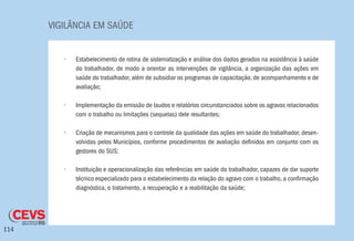 VIGILÂNCIA EM SAÚDE
114
•	 Estabelecimento de rotina de sistematização e análise dos dados gerados na assistência à saúde
do trabalhador, de modo a orientar as intervenções de vigilância, a organização das ações em
saúde do trabalhador, além de subsidiar os programas de capacitação, de acompanhamento e de
avaliação;
•	 Implementação da emissão de laudos e relatórios circunstanciados sobre os agravos relacionados
com o trabalho ou limitações (sequelas) dele resultantes;
•	 Criação de mecanismos para o controle da qualidade das ações em saúde do trabalhador, desen-
volvidas pelos Municípios, conforme procedimentos de avaliação definidos em conjunto com os
gestores do SUS;
•	 Instituição e operacionalização das referências em saúde do trabalhador, capazes de dar suporte
técnico especializado para o estabelecimento da relação do agravo com o trabalho, a confirmação
diagnóstica, o tratamento, a recuperação e a reabilitação da saúde;
 