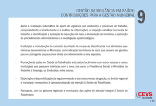 115
GESTÃO DA VIGILÂNCIA EM SAÚDE:
CONTRIBUIÇÕES PARA A GESTÃO MUNICIPAL
9•	 Apoio à realização sistemática de ações de vigilância nos ambientes e processos de trabalho,
compreendendo o levantamento e a análise de informações, a inspeção sanitária nos locais de
trabalho, a identificação e avaliação de situações de risco, a elaboração de relatórios, a aplicação
de procedimentos administrativos e a investigação epidemiológica;
•	 Instituição e manutenção do cadastro atualizado de empresas classificadas nas atividades eco-
nômicas desenvolvidas no Município, com indicação dos fatores de risco que possam ser gerados
para o contingente populacional direta ou indiretamente a eles expostos;
•	 Promoção de ações em Saúde do Trabalhador articuladas localmente com outros setores e outras
instituições que possuem interfaces com a área, tais como a Previdência Social, o Ministério do
Trabalho e Emprego, os Sindicatos, entre outros;
•	 Elaboração e disponibilização da regulamentação e dos instrumentos de gestão,no âmbito regional
e municipal, necessários à operacionalização da atenção à Saúde do Trabalhador;
•	 Pactuação, com os gestores regionais e municipais, das ações de atenção integral à Saúde do
Trabalhador.
 