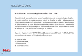 VIGILÂNCIA EM SAÚDE
116
II. Financiamento - Transferência Regular e Automática Fundo a Fundo
A transferência de recursos financeiros fundo a fundo é o instrumento de descentralização, disciplina-
do em leis específicas, de repasse de recursos federais do Ministério da Saúde – MS, para as outras
esferas de governo. Esse tipo de transferência é regular e automática, e se caracteriza pelo repasse de
recursos, diretamente do Fundo Nacional de Saúde – FNS, para os Fundos Estaduais e Municipais de
Saúde, observadas as condições de gestão, qualificação e certificação dos programas e os incentivos
do Ministério da Saúde, dispensando a celebração de convênios.
Segundo o disposto na Lei nº 8.142/1990, de 28 de dezembro de 1990, art. 4º (BRASIL, 1990b),
para receberem os recursos, os Municípios deverão contar com:
a) Fundo de Saúde;
b) Conselho de Saúde;
c) Plano de Saúde;
d) Relatório de Gestão;
 