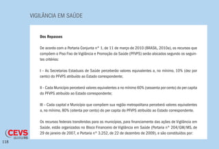 VIGILÂNCIA EM SAÚDE
118
Dos Repasses
De acordo com a Portaria Conjunta nº 1, de 11 de março de 2010 (BRASIL, 2010a), os recursos que
compõem o Piso Fixo de Vigilância e Promoção da Saúde (PFVPS) serão alocados segundo os seguin-
tes critérios:
I – As Secretarias Estaduais de Saúde perceberão valores equivalentes a, no mínimo, 10% (dez por
cento) do PFVPS atribuído ao Estado correspondente;
II – Cada Município perceberá valores equivalentes a no mínimo 60% (sessenta por cento) do per capita
do PFVPS atribuído ao Estado correspondente;
III – Cada capital e Município que compõem sua região metropolitana perceberá valores equivalentes
a, no mínimo, 80% (oitenta por cento) do per capita do PFVPS atribuído ao Estado correspondente.
Os recursos federais transferidos para os municípios, para financiamento das ações de Vigilância em
Saúde, estão organizados no Bloco Financeiro de Vigilância em Saúde (Portaria nº 204/GM/MS, de
29 de janeiro de 2007, e Portaria nº 3.252, de 22 de dezembro de 2009), e são constituídos por:
 