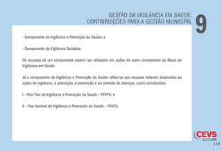 119
GESTÃO DA VIGILÂNCIA EM SAÚDE:
CONTRIBUIÇÕES PARA A GESTÃO MUNICIPAL
9- Componente de Vigilância e Promoção da Saúde; e
- Componente da Vigilância Sanitária.
Os recursos de um componente podem ser utilizados em ações do outro componente do Bloco de
Vigilância em Saúde.
Já o componente de Vigilância e Promoção da Saúde refere-se aos recursos federais destinados às
ações de vigilância, à promoção, à prevenção e ao controle de doenças, assim constituídos:
I - Piso Fixo de Vigilância e Promoção da Saúde – PFVPS; e
II - Piso Variável de Vigilância e Promoção da Saúde – PVVPS.
 