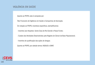 VIGILÂNCIA EM SAÚDE
120
Quanto ao PFVPS, este é composto por:
Teto Financeiro de Vigilância em Saúde e Campanhas de Vacinação.
Em relação ao PVVPS, incentivos específicos, exemplificamos:
- Incentivo aos Hospitais: Santa Casa de Rio Grande e Passo Fundo;
- Custeio das Atividades Desenvolvidas pelo Registro de Câncer de Base Populacional;
- Incentivo de qualificação das ações de dengue;
Quanto ao PVVPS, por adesão temos: VIGISUS e DANT.
 
