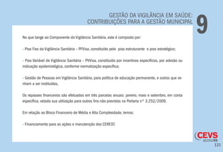 121
GESTÃO DA VIGILÂNCIA EM SAÚDE:
CONTRIBUIÇÕES PARA A GESTÃO MUNICIPAL
9No que tange ao Componente da Vigilância Sanitária, este é composto por:
- Piso Fixo da Vigilância Sanitária – PFVisa, constituído pelo piso estruturante e piso estratégico;
- Piso Variável de Vigilância Sanitária – PVVisa, constituído por incentivos específicos, por adesão ou
indicação epidemiológica, conforme normatização específica;
- Gestão de Pessoas em Vigilância Sanitária, para política de educação permanente, e outros que ve-
nham a ser instituídos.
Os repasses financeiros são efetuados em três parcelas anuais: janeiro, maio e setembro, em conta
específica, vetada sua utilização para outros fins não previstos na Portaria nº 3.252/2009.
Em relação ao Bloco Financeiro de Média e Alta Complexidade, temos:
- Financiamento para as ações e manutenção dos CEREST.
 