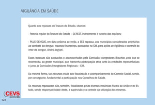 VIGILÂNCIA EM SAÚDE
122
Quanto aos repasses do Tesouro do Estado, citamos:
- Parcela regular do Tesouro do Estado – CEREST, investimento e custeio das equipes;
- PLUS DENGUE, em data próxima ao verão, a SES repassa, aos municípios considerados prioritários
ao combate da dengue, recursos financeiros, pactuados na CIB, para ações de vigilância e controle do
vetor da dengue, Aedes aegypti.
Esses repasses são pactuados e acompanhados pela Comissão Intergestores Bipartite, pelo que se
recomenda, ao gestor municipal, que mantenha participação ativa junto às entidades representativas
e junto às Comissões Intergestores Regionais – CIR.
Da mesma forma, tais recursos estão sob fiscalização e acompanhamento do Controle Social, sendo,
por conseguinte, fundamental a participação nos Conselhos de Saúde.
Os recursos repassados são, também, fiscalizados pelas diversas instâncias fiscais da União e do Es-
tado, sendo responsabilidade deste, a supervisão e o controle da utilização dos mesmos.
 