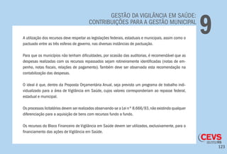 123
GESTÃO DA VIGILÂNCIA EM SAÚDE:
CONTRIBUIÇÕES PARA A GESTÃO MUNICIPAL
9A utilização dos recursos deve respeitar as legislações federais, estaduais e municipais, assim como o
pactuado entre as três esferas de governo, nas diversas instâncias de pactuação.
Para que os municípios não tenham dificuldades, por ocasião das auditorias, é recomendável que as
despesas realizadas com os recursos repassados sejam rotineiramente identificadas (notas de em-
penho, notas fiscais, relações de pagamento). Também deve ser observada esta recomendação na
contabilização das despesas.
O ideal é que, dentro da Proposta Orçamentária Anual, seja previsto um programa de trabalho indi-
vidualizado para a área de Vigilância em Saúde, cujos valores corresponderiam ao repasse federal,
estadual e municipal.
Os processos licitatórios devem ser realizados observando-se a Lei nº 8.666/93,não existindo qualquer
diferenciação para a aquisição de bens com recursos fundo a fundo.
Os recursos do Bloco Financeiro de Vigilância em Saúde devem ser utilizados, exclusivamente, para o
financiamento das ações de Vigilância em Saúde.
 