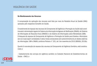 VIGILÂNCIA EM SAÚDE
124
Do Monitoramento dos Recursos
A comprovação da aplicação dos recursos será feita por meio do Relatório Anual de Gestão (RAG)
aprovado pelo respectivo Conselho de Saúde.
O recebimento do repasse dos recursos do Componente deVigilância e Promoção da Saúde está condi-
cionada à alimentação regular do Sistema de Informação deAgravos de Notificação (SINAN),do Sistema
de Informações de Nascidos Vivos (SINASC) e do Sistema de Informações sobre Mortalidade (SIM).
O bloqueio do repasse do Componente de Vigilância e Promoção da Saúde para Estados e Municípios
dar-se-á caso sejam constatados 2 (dois) meses consecutivos sem preenchimento de um destes sistemas
de informações: SIM e SINAN, conforme Portaria n° 201, de 3 de novembro de 2010 (BRASIL, 2010b).
Quanto à manutenção do repasse dos recursos do Componente da Vigilância Sanitária, está condicio-
nada a:
- Cadastramento dos serviços de vigilância sanitária no Cadastro Nacional de Estabelecimentos de
Saúde – CNES; e
 