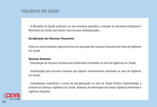 VIGILÂNCIA EM SAÚDE
126
- O Ministério da Saúde publicará, em ato normativo específico, a relação de Secretarias Estaduais e
Municipais de Saúde que tiveram seus recursos desbloqueados.
Da Aplicação dos Recursos Financeiros
Citam-se,como exemplos,algumas formas de aplicação dos recursos financeiros do bloco deVigilância
em Saúde:
Recursos Humanos
- Contratação de recursos humanos para desenvolver atividades na área de Vigilância em Saúde;
- Gratificações para recursos humanos que estejam desenvolvendo atividades na área de Vigilância
em Saúde;
- Capacitações específicas e cursos de pós-graduação na área de Saúde Pública, Epidemiologia e
Controle de Doenças,Vigilância em Saúde, Sistemas de Informação em Saúde,Vigilância Ambiental e
Vigilância Sanitária;
 