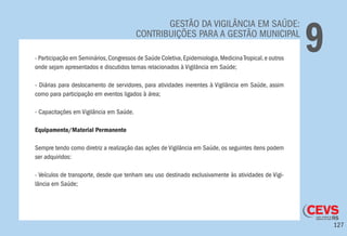 127
GESTÃO DA VIGILÂNCIA EM SAÚDE:
CONTRIBUIÇÕES PARA A GESTÃO MUNICIPAL
9- Participação em Seminários,Congressos de Saúde Coletiva,Epidemiologia,MedicinaTropical,e outros
onde sejam apresentados e discutidos temas relacionados à Vigilância em Saúde;
- Diárias para deslocamento de servidores, para atividades inerentes à Vigilância em Saúde, assim
como para participação em eventos ligados à área;
- Capacitações em Vigilância em Saúde.
Equipamento/Material Permanente
Sempre tendo como diretriz a realização das ações de Vigilância em Saúde, os seguintes itens podem
ser adquiridos:
- Veículos de transporte, desde que tenham seu uso destinado exclusivamente às atividades de Vigi-
lância em Saúde;
 