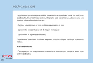 VIGILÂNCIA EM SAÚDE
128
- Equipamentos que se fizerem necessários para estruturar a vigilância em saúde, tais como: com-
putadores, fax, linhas telefônicas, celulares, retroprojetor (data show), televisão, vídeo, máquina para
fotocópia, máquina fotográfica digital, etc.;
- Aquisição e/ou assinatura de livros, periódicos e publicações da área;
- Equipamentos para estrutura de rede de frio para imunizações;
- Equipamentos de aspersão de inseticidas;
- Equipamentos para suporte laboratorial à Vigilância, como microscópios, centrífugas, pipetas auto-
máticas.
Material de Consumo
- Óleo vegetal para uso em equipamentos de aspersão de inseticidas, para controle de vetores (com-
petência do Estado);
 