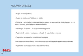 VIGILÂNCIA EM SAÚDE
130
- Aluguel de fotocopiadoras;
- Aluguel de veículos para Vigilância em Saúde;
- Confecção e reprodução de material educativo (folders, cartazes, cartilhas, faixas, banners, etc.) e
técnico (manuais, guias de vigilância epidemiológica);
- Manutenção de veículos e de equipamentos da Vigilância;
- Pagamento de estadia e locais para a realização de capacitações e eventos;
- Pagamentos de assessorias, consultorias e horas-aula.
Os recursos financeiros do Bloco Financeiro de Vigilância em Saúde não poderão ser utilizados em:
- Pagamentos de encargos sociais e taxas administrativas;
 