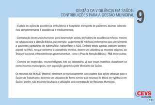 131
GESTÃO DA VIGILÂNCIA EM SAÚDE:
CONTRIBUIÇÕES PARA A GESTÃO MUNICIPAL
9- Custeio de ações de assistência ambulatorial e hospitalar, transporte de pacientes, exames laborato-
riais complementares à assistência e medicamentos;
- Contratação de recursos humanos para desenvolver ações/atividades de assistência médica, mesmo
se voltadas para a atenção básica,por exemplo: pagamento de médicos/enfermeiros para atendimento
a pacientes portadores de tuberculose, hanseníase e AIDS. Embora esses agravos estejam contem-
plados na PAVS, no que concerne à assistência médica, devem ser utilizados os recursos próprios, do
Tesouro Nacional, e transferências governamentais, como o Piso de Atenção Básica - PAB, entre outros;
- Compra de inseticidas, imunobiológicos, kits de laboratório, já que esses materiais classificam-se
como insumos estratégicos, com aquisição garantida pelo Ministério da Saúde.
Os recursos da RENAST (federal) destinam-se exclusivamente para custeio das ações voltadas para a
Saúde do Trabalhador, devendo ser utilizados de forma similar aos recursos do Bloco de vigilância em
Saúde, porém, não estando facultada a utilização para contratação de Recursos Humanos.
 