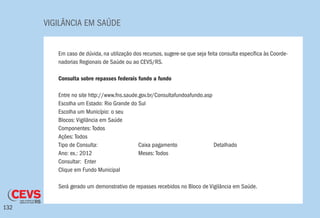 VIGILÂNCIA EM SAÚDE
132
Em caso de dúvida, na utilização dos recursos, sugere-se que seja feita consulta específica às Coorde-
nadorias Regionais de Saúde ou ao CEVS/RS.
Consulta sobre repasses federais fundo a fundo
Entre no site http://www.fns.saude.gov.br/Consultafundoafundo.asp
Escolha um Estado: Rio Grande do Sul
Escolha um Município: o seu
Blocos: Vigilância em Saúde
Componentes: Todos
Ações: Todos
Tipo de Consulta: 		 Caixa pagamento 		 Detalhado
Ano: ex.: 2012 		 Meses: Todos
Consultar: Enter
Clique em Fundo Municipal
Será gerado um demonstrativo de repasses recebidos no Bloco de Vigilância em Saúde.
 