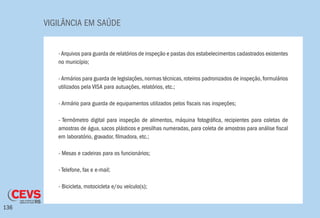 VIGILÂNCIA EM SAÚDE
136
-Arquivos para guarda de relatórios de inspeção e pastas dos estabelecimentos cadastrados existentes
no município;
-Armários para guarda de legislações,normas técnicas,roteiros padronizados de inspeção,formulários
utilizados pela VISA para autuações, relatórios, etc.;
- Armário para guarda de equipamentos utilizados pelos fiscais nas inspeções;
- Termômetro digital para inspeção de alimentos, máquina fotográfica, recipientes para coletas de
amostras de água, sacos plásticos e presilhas numeradas, para coleta de amostras para análise fiscal
em laboratório, gravador, filmadora, etc.;
- Mesas e cadeiras para os funcionários;
- Telefone, fax e e-mail;
- Bicicleta, motocicleta e/ou veículo(s);
 