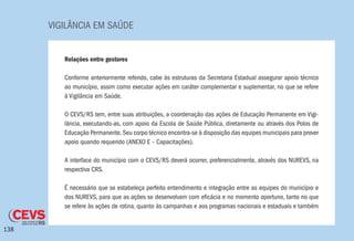 VIGILÂNCIA EM SAÚDE
138
Relações entre gestores
Conforme anteriormente referido, cabe às estruturas da Secretaria Estadual assegurar apoio técnico
ao município, assim como executar ações em caráter complementar e suplementar, no que se refere
à Vigilância em Saúde.
O CEVS/RS tem, entre suas atribuições, a coordenação das ações de Educação Permanente em Vigi-
lância, executando-as, com apoio da Escola de Saúde Pública, diretamente ou através dos Polos de
Educação Permanente.Seu corpo técnico encontra-se à disposição das equipes municipais para prover
apoio quando requerido (ANEXO E – Capacitações).
A interface do município com o CEVS/RS deverá ocorrer, preferencialmente, através dos NUREVS, na
respectiva CRS.
É necessário que se estabeleça perfeito entendimento e integração entre as equipes do município e
dos NUREVS, para que as ações se desenvolvam com eficácia e no momento oportuno, tanto no que
se refere às ações de rotina, quanto às campanhas e aos programas nacionais e estaduais e também
 