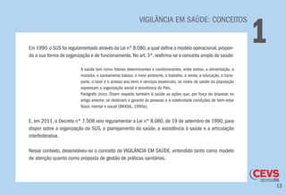 13
VIGILÂNCIA EM SAÚDE: CONCEITOS
1Em 1990,o SUS foi regulamentado através da Lei nº 8.080,a qual define o modelo operacional,propon-
do a sua forma de organização e de funcionamento.No art.3º,reafirma-se o conceito amplo de saúde:
A saúde tem como fatores determinantes e condicionantes, entre outros, a alimentação, a
moradia, o saneamento básico, o meio ambiente, o trabalho, a renda, a educação, o trans-
porte, o lazer e o acesso aos bens e serviços essenciais; os níveis de saúde da população
expressam a organização social e econômica do País.
Parágrafo único. Dizem respeito também à saúde as ações que, por força do disposto no
artigo anterior, se destinam a garantir às pessoas e à coletividade condições de bem-estar
físico, mental e social (BRASIL, 1990a).
E, em 2011, o Decreto nº 7.508 veio regulamentar a Lei nº 8.080, de 19 de setembro de 1990, para
dispor sobre a organização do SUS, o planejamento da saúde, a assistência à saúde e a articulação
interfederativa.
Nesse contexto, desenvolveu-se o conceito de VIGILÂNCIA EM SAÚDE, entendido tanto como modelo
de atenção quanto como proposta de gestão de práticas sanitárias.
 