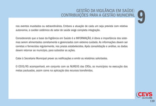 139
GESTÃO DA VIGILÂNCIA EM SAÚDE:
CONTRIBUIÇÕES PARA A GESTÃO MUNICIPAL
9nos eventos inusitados ou extraordinários. Embora a atuação de cada um seja prevista com relativa
autonomia, o caráter sistêmico do setor de saúde exige completa integração.
Considerando que a base da Vigilância em Saúde é a INFORMAÇÃO, é óbvia a importância dos siste-
mas serem alimentados corretamente e gerenciados com extremo cuidado.As informações devem ser
corretas e fornecidas regularmente, nos prazos estabelecidos. Após consolidação e análise, os dados
devem retornar ao município, para subsidiar as ações.
Cabe à Secretaria Municipal prover as notificações e emitir os relatórios solicitados.
O CEVS/RS acompanhará, em conjunto com os NUREVS das CRSs, os municípios na execução das
metas pactuadas, assim como na aplicação dos recursos transferidos.
 