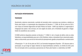 VIGILÂNCIA EM SAÚDE
140
PACTUAÇÃO INTERFEDERATIVA
TRANSIÇÃO
Atualmente, estamos vivenciando o período de transição entre o processo que envolveu a adesão ao
Pacto pela Saúde e a implantação dos dispositivos do Decreto nº 7.508, de 28 de junho de 2011,
com vistas ao Contrato Organizativo de Ação Pública da Saúde – COAP, cujo objetivo é a organização e
integração das ações e dos serviços, em uma região de saúde, com a finalidade de garantir a integra-
lidade da assistência aos usuários.
O COAP, conforme dispositivo previsto no Decreto nº 7.508/11, tem a função de definir, entre os entes
federativos,as responsabilidades para com o SUS.Diretrizes,metas e indicadores ficam claramente explici-
tados no documento,que servirá de instrumento de planejamento,gestão compartilhada e controle social.
A Resolução nº 4, de 19 de julho de 2012, da Comissão Intergestores Tripartite – CIT, discorre sobre a
pactuação, no que tange às regras relativas às responsabilidades sanitárias, no âmbito do SUS, para
fins de transição entre os processos operacionais do Pacto pela Saúde e a sistemática do COAP.
 