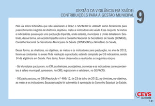 141
GESTÃO DA VIGILÂNCIA EM SAÚDE:
CONTRIBUIÇÕES PARA A GESTÃO MUNICIPAL
9Para os entes federados que não assinaram o COAP, o SISPACTO foi utilizado como ferramenta para
preenchimento e registro de diretrizes,objetivos,metas e indicadores de saúde.Esse conjunto de metas
e indicadores passou por uma pactuação tripartite, onde estados, municípios e União debateram. Exis-
tindo, dessa forma, um acordo tripartite com o Conselho Nacional de Secretários de Saúde (CONASS),
Conselho Nacional de Secretarias Municipais de Saúde (CONASEMS) e Ministério da Saúde.
Dessa forma, as diretrizes, os objetivos, as metas e os indicadores para pactuação, no ano de 2012,
foram as constantes no anexo IV da resolução supracitada; estando composta por 31 indicadores,sendo
14 da Vigilância em Saúde. Para tanto, foram observadas e realizadas as seguintes etapas:
- Os Municípios pactuaram, na CIR, as diretrizes, os objetivos, as metas e os indicadores corresponden-
tes à esfera municipal, aprovaram, no CMS, registraram e validaram, no SISPACTO;
- O Estado pactuou, na CIB (Resolução nº 466/12, de 23 de julho de 2012), as diretrizes, os objetivos,
as metas e os indicadores.Essa pactuação foi submetida à aprovação do Conselho Estadual de Saúde;
 
