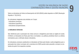 143
GESTÃO DA VIGILÂNCIA EM SAÚDE:
CONTRIBUIÇÕES PARA A GESTÃO MUNICIPAL
9Todos os indicadores do Índice de Desempenho do SUS (IDSUS) estão dispostos no COAP (Resolução
Tripartite nº 03/2012).
Os indicadores integrantes são divididos em 3 tipos:
- Indicadores Universais;
- Indicadores Específicos;
- Indicadores Complementares.
a. Indicadores Universais
São referências para a pactuação das metas comuns e obrigatórias para todas as regiões de saúde.
O IDSUS, os Indicadores do Pacto pela Vida e de Gestão e as políticas prioritárias foram os critérios
orientadores para a definição desses indicadores.
Os indicadores universais substituirão os indicadores do Pacto pela Saúde e serão obrigatórios para a
pactuação das metas municipais até a assinatura do COAP, quando estes passarão a compor os con-
teúdos da parte II do respectivo contrato.
 