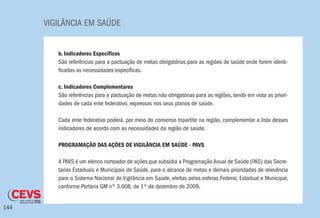 VIGILÂNCIA EM SAÚDE
144
b. Indicadores Específicos
São referências para a pactuação de metas obrigatórias para as regiões de saúde onde forem identi-
ficadas as necessidades específicas.
c. Indicadores Complementares
São referências para a pactuação de metas não obrigatórias para as regiões, tendo em vista as priori-
dades de cada ente federativo, expressas nos seus planos de saúde.
	
Cada ente federativo poderá, por meio do consenso tripartite na região, complementar a lista desses
indicadores de acordo com as necessidades da região de saúde.
PROGRAMAÇÃO DAS AÇÕES DE VIGILÂNCIA EM SAÚDE - PAVS
A PAVS é um elenco norteador de ações que subsidia a Programação Anual de Saúde (PAS) das Secre-
tarias Estaduais e Municipais de Saúde, para o alcance de metas e demais prioridades de relevância
para o Sistema Nacional de Vigilância em Saúde, eleitas pelas esferas Federal, Estadual e Municipal,
conforme Portaria GM nº 3.008, de 1º de dezembro de 2009.
 