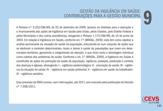 145
GESTÃO DA VIGILÂNCIA EM SAÚDE:
CONTRIBUIÇÕES PARA A GESTÃO MUNICIPAL
9A Portaria nº 3.252/GM/MS, de 22 de dezembro de 2009, aprovou as diretrizes para a execução e
o financiamento das ações de Vigilância em Saúde pela União, pelos Estados, pelo Distrito Federal e
pelos Municípios e deu outras providências, revogando a Portaria 1.172/GM/MS, de 15 de junho de
2004. Em relação à Vigilância em Saúde, conforme art. 1º (BRASIL, 2009), esta tem como objetivo a
análise permanente da situação de saúde da população, articulando-se num conjunto de ações que
se destinam a controlar determinantes, riscos e danos à saúde de populações que vivem em deter-
minados territórios, garantindo a integralidade da atenção, o que inclui tanto a abordagem individual
como coletiva dos problemas de saúde. Conforme o art. 2º (BRASIL, 2009), a Vigilância em Saúde é
constituída de ações de promoção da saúde da população, vigilância, proteção, prevenção e controle
das doenças e agravos, abrangendo: I – vigilância epidemiológica; II – promoção da saúde; III – vigilân-
cia da situação de saúde; IV – vigilância em saúde ambiental; V – vigilância em saúde do trabalhador;
VI – vigilância sanitária.
Esse processo da PAVS ocorreu, sem interrupções, até 2011, ano marcado pela publicação do Decreto
nº 7.508/2011.
 
