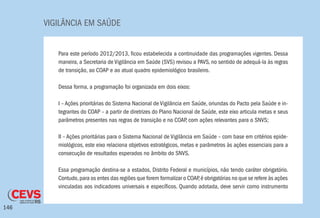 VIGILÂNCIA EM SAÚDE
146
Para este período 2012/2013, ficou estabelecida a continuidade das programações vigentes. Dessa
maneira, a Secretaria de Vigilância em Saúde (SVS) revisou a PAVS, no sentido de adequá-la às regras
de transição, ao COAP e ao atual quadro epidemiológico brasileiro.
Dessa forma, a programação foi organizada em dois eixos:
I – Ações prioritárias do Sistema Nacional de Vigilância em Saúde, oriundas do Pacto pela Saúde e in-
tegrantes do COAP – a partir de diretrizes do Plano Nacional de Saúde, este eixo articula metas e seus
parâmetros presentes nas regras de transição e no COAP, com ações relevantes para o SNVS;
II – Ações prioritárias para o Sistema Nacional de Vigilância em Saúde – com base em critérios epide-
miológicos, este eixo relaciona objetivos estratégicos, metas e parâmetros às ações essenciais para a
consecução de resultados esperados no âmbito do SNVS.
Essa programação destina-se a estados, Distrito Federal e municípios, não tendo caráter obrigatório.
Contudo,para os entes das regiões que forem formalizar o COAP,é obrigatórias no que se refere às ações
vinculadas aos indicadores universais e específicos. Quando adotada, deve servir como instrumento
 