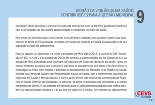 147
GESTÃO DA VIGILÂNCIA EM SAÚDE:
CONTRIBUIÇÕES PARA A GESTÃO MUNICIPAL
9orientador, sendo facultada a inclusão de ações de pertinência local na planilha, guardando coerência
com as prioridades do seu quadro epidemiológico e constantes no plano de saúde.
Para efeito de documentação a ser inserida no COAP, foram adotados dois quadros-síntese, que expli-
citaram as ações de VS pactuadas na região, em função da situação de saúde da população e de sua
exposição a riscos de adoecimento.
Face ao exposto, foi elaborado um rol de indicadores da PAVS 2012/2013, e, através da CIB (Resolu-
ção nº 621/12, de 24 de outubro de 2012), foi definida a recomendação, no Rio Grande do Sul, da
adoção da PAVS, publicitada pela Secretaria de Vigilância em Saúde do Ministério da Saúde, como um
elenco norteador de ações para subsidiar o processo de planejamento do Estado e dos Municípios. A
elaboração da PAVS deve integrar o processo de planejamento do Município e da Região de Saúde,
incluída nos Planos de Saúde e nas Programações Anuais de Saúde, com o envolvimento das áreas de
Vigilância em Saúde e Atenção Básica, e com o apoio técnico das respectivas Coordenadorias Regio-
nais de Saúde. Deverão ser priorizadas, no presente, as ações relacionadas aos indicadores e as metas
integrantes do SISPACTO, no processo de transição para o COAP, acrescidas daquelas que melhor aten-
dem às especificidades estaduais e às da área de Vigilância Sanitária. No processo de planejamento
 