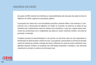 VIGILÂNCIA EM SAÚDE
148
das ações da PAVS, deverão ficar definidas as responsabilidades pela execução das ações da área de
Vigilância em Saúde, segundo as pactuações vigentes.
A pactuação das metas não é uma formalidade burocrática, devendo refletir o real interesse e o com-
promisso com a estruturação da Vigilância em Saúde no município. Ao examinar os dados de sua
realidade local, estabelecendo metas de melhoria dos indicadores, a cada ano, o gestor estará reafir-
mando seu compromisso com a integralidade das ações em saúde, investindo, também, nas áreas de
promoção e prevenção.
O objetivo principal da descentralização é o de permitir, ao nível local, cada vez mais capacidade na
identificação de determinantes e fatores de risco, o que garante a precocidade na tomada de decisões
quanto às medidas de controle e redução dos danos, sobretudo em casos de surtos e epidemias. Essa
agilidade depende, também, da qualidade das informações produzidas e utilizadas, o que demanda
investimento municipal no sistema de informação local.
 