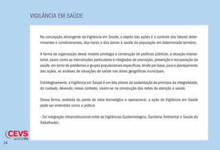 VIGILÂNCIA EM SAÚDE
14
Na concepção abrangente da Vigilância em Saúde, o objeto das ações é o controle dos fatores deter-
minantes e condicionantes, dos riscos e dos danos à saúde da população em determinado território.
A forma de organização desse modelo privilegia a construção de políticas públicas, a atuação interse-
torial, assim como as intervenções particulares e integradas de promoção, prevenção e recuperação da
saúde,em torno de problemas e grupos populacionais específicos,tendo por base,para o planejamento
das ações, as análises de situações de saúde nas áreas geográficas municipais.
Estrategicamente,aVigilância em Saúde é um dos pilares de sustentação do princípio da integralidade,
do cuidado, devendo, nesse contexto, inserir-se na construção das redes de atenção à saúde.
Dessa forma, avaliada do ponto de vista tecnológico e operacional, a ação de Vigilância em Saúde
pode ser entendida como a prática:
- Da integração intrainstitucional entre as Vigilâncias Epidemiológica, Sanitária,Ambiental e Saúde do
Trabalhador;
 