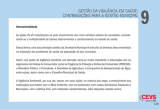 149
GESTÃO DA VIGILÂNCIA EM SAÚDE:
CONTRIBUIÇÕES PARA A GESTÃO MUNICIPAL
9Intersetorialidade
As ações de VS caracterizam-se pelo envolvimento dos mais variados setores da sociedade, conside-
rando-se a multiplicidade de fatores determinantes e condicionantes do estado de saúde.
Dessa forma,uma das principais tarefas da Secretaria Municipal é articular as diversas áreas envolvidas
na resolução dos problemas de saúde da população do seu município.
Assim, nas ações de Vigilância Sanitária, por exemplo, torna-se muito importante a articulação com os
organismos de Defesa do Consumidor,como os Programa de Proteção e Defesa do Consumidor (PROCON),
o Ministério Público, a Promotoria, a Secretaria de Agricultura, a Companhia de Abastecimento de Água,
entre outros, assim como com o Conselho Municipal de Saúde.
A Vigilância Ambiental, por sua vez, requer, em suas ações, na maioria das vezes, o envolvimento das
instituições que tratam com o Meio Ambiente, com os produtores, com outras Secretarias Estaduais e
Municipais, com a Defesa Civil, com entidades representativas, além daquelas citadas acima.
 
