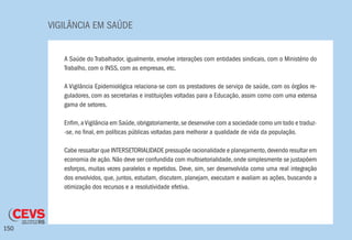 VIGILÂNCIA EM SAÚDE
150
A Saúde do Trabalhador, igualmente, envolve interações com entidades sindicais, com o Ministério do
Trabalho, com o INSS, com as empresas, etc.
A Vigilância Epidemiológica relaciona-se com os prestadores de serviço de saúde, com os órgãos re-
guladores, com as secretarias e instituições voltadas para a Educação, assim como com uma extensa
gama de setores.
Enfim,aVigilância em Saúde,obrigatoriamente,se desenvolve com a sociedade como um todo e traduz-
-se, no final, em políticas públicas voltadas para melhorar a qualidade de vida da população.
Cabe ressaltar que INTERSETORIALIDADE pressupõe racionalidade e planejamento,devendo resultar em
economia de ação. Não deve ser confundida com multisetorialidade, onde simplesmente se justapõem
esforços, muitas vezes paralelos e repetidos. Deve, sim, ser desenvolvida como uma real integração
dos envolvidos, que, juntos, estudam, discutem, planejam, executam e avaliam as ações, buscando a
otimização dos recursos e a resolutividade efetiva.
 