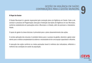 151
GESTÃO DA VIGILÂNCIA EM SAÚDE:
CONTRIBUIÇÕES PARA A GESTÃO MUNICIPAL
9O Papel do Gestor
O Gestor Municipal é o grande responsável pela condução plena da Vigilância em Saúde. Cabe a ele
conduzir o processo de Programação, Execução e Avaliação das Ações de Vigilância em seu Município,
conforme estabelecido em pactuações entre o Município e o Estado, além de promover a intersetoria-
lidade.
O apoio do gestor às áreas técnicas é primordial para o pleno desenvolvimento das ações.
A correta aplicação dos recursos é condição básica para o sucesso da gestão, devendo o gestor estar
atento para a relativa complexidade do sistema e necessidade de ter uma equipe capacitada e eficiente.
A execução das ações conforme as metas pactuadas levará à melhoria dos indicadores, refletindo a
melhoria das condições de saúde da população.
 
