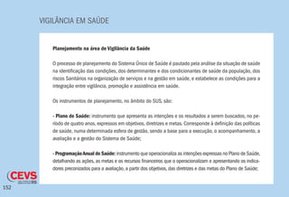 VIGILÂNCIA EM SAÚDE
152
Planejamento na área de Vigilância da Saúde
O processo de planejamento do Sistema Único de Saúde é pautado pela análise da situação de saúde
na identificação das condições, dos determinantes e dos condicionantes de saúde da população, dos
riscos Sanitários na organização de serviços e na gestão em saúde, e estabelece as condições para a
integração entre vigilância, promoção e assistência em saúde.
Os instrumentos de planejamento, no âmbito do SUS, são:
- Plano de Saúde: instrumento que apresenta as intenções e os resultados a serem buscados, no pe-
ríodo de quatro anos, expressos em objetivos, diretrizes e metas. Corresponde à definição das políticas
de saúde, numa determinada esfera de gestão, sendo a base para a execução, o acompanhamento, a
avaliação e a gestão do Sistema de Saúde;
- ProgramaçãoAnual de Saúde: instrumento que operacionaliza as intenções expressas no Plano de Saúde,
detalhando as ações, as metas e os recursos financeiros que o operacionalizam e apresentando os indica-
dores preconizados para a avaliação, a partir dos objetivos, das diretrizes e das metas do Plano de Saúde;
 