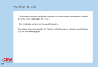 VIGILÂNCIA EM SAÚDE
154
- Com base nas prioridades, nos objetivos, nas metas e nos indicadores de monitoramento e avaliação
das pactuações e programações das ações; e
- Com metodologia acordada nas Comissões Intergestores.
Os resultados alcançados das ações de Vigilância em Saúde comporão o Relatório Anual de Gestão
(RAG) de cada esfera de gestão.
 