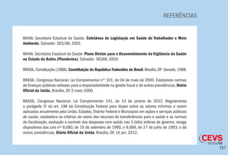 157
REFERÊNCIAS
BAHIA. Secretaria Estadual da Saúde. Coletânea de Legislação em Saúde do Trabalhador e Meio
Ambiente. Salvador: SES/BA, 2001.
BAHIA. Secretaria Estadual da Saúde. Plano Diretor para o Desenvolvimento da Vigilância da Saúde
no Estado da Bahia (Plandevisa). Salvador: SESAB, 2004.
BRASIL. Constituição (1988). Constituição da República Federativa do Brasil. Brasília, DF: Senado, 1988.
BRASIL. Congresso Nacional. Lei Complementar nº 101, de 04 de maio de 2000. Estabelece normas
de finanças públicas voltadas para a responsabilidade na gestão fiscal e dá outras providências. Diário
Oficial da União, Brasília, DF, 5 maio 2000.
BRASIL. Congresso Nacional. Lei Complementar 141, de 13 de janeiro de 2012. Regulamenta
o parágrafo 3o
do art. 198 da Constituição Federal para dispor sobre os valores mínimos a serem
aplicados anualmente pela União, Estados, Distrito Federal e Municípios em ações e serviços públicos
de saúde; estabelece os critérios de rateio dos recursos de transferências para a saúde e as normas
de fiscalização, avaliação e controle das despesas com saúde nas 3 (três) esferas de governo; revoga
dispositivos das Leis nos
8.080, de 19 de setembro de 1990, e 8.689, de 27 de julho de 1993; e dá
outras providências. Diário Oficial da União, Brasília, DF, 16 jan. 2012.
 