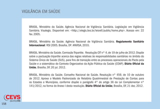 VIGILÂNCIA EM SAÚDE
158
BRASIL. Ministério da Saúde. Agência Nacional de Vigilância Sanitária. Legislação em Vigilância
Sanitária. Visalegis. Disponível em: <http://elegis.bvs.br/leisref/public/home.php>. Acesso em: 22
fev. 2005.
BRASIL. Ministério da Saúde. Agência Nacional de Vigilância Sanitária. Regulamento Sanitário
Internacional: RSI 2005. Brasília, DF: ANVISA, 2010.
BRASIL. Ministério da Saúde. Comissão Tripartite. Resolução CIT nº 4, de 19 de julho de 2012. Dispõe
sobre a pactuação tripartite acerca das regras relativas às responsabilidades sanitárias no âmbito do
Sistema Único de Saúde (SUS), para fins de transição entre os processos operacionais do Pacto pela
Saúde e a sistemática do Contrato Organizativo da Ação Pública da Saúde (COAP). Diário Oficial da
União, Brasília, DF, 20 jul. 2012.
BRASIL. Ministério da Saúde. Conselho Nacional de Saúde. Resolução nº 459, de 10 de outubro
de 2012. Aprova o Modelo Padronizado de Relatório Quadrimestral de Prestação de Contas para
os Estados e Municípios, conforme dispõe o parágrafo 4º do artigo 36 da Lei Complementar nº
141/2012, na forma do Anexo I desta resolução. Diário Oficial da União, Brasília, DF, 21 dez. 2012.
 